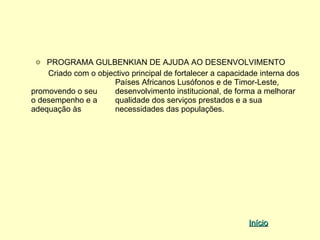 PROGRAMA GULBENKIAN DE AJUDA AO DESENVOLVIMENTO
    Criado com o objectivo principal de fortalecer a capacidade interna dos
                      Países Africanos Lusófonos e de Timor-Leste,
promovendo o seu      desenvolvimento institucional, de forma a melhorar
o desempenho e a      qualidade dos serviços prestados e a sua
adequação às          necessidades das populações.




                                                            Início
 