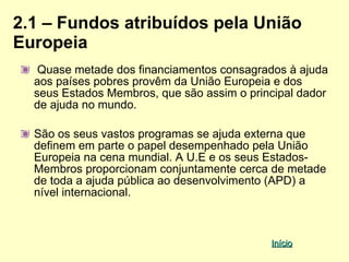 2.1 – Fundos atribuídos pela União
Europeia
   Quase metade dos financiamentos consagrados à ajuda
  aos países pobres provêm da União Europeia e dos
  seus Estados Membros, que são assim o principal dador
  de ajuda no mundo.

  São os seus vastos programas se ajuda externa que
  definem em parte o papel desempenhado pela União
  Europeia na cena mundial. A U.E e os seus Estados-
  Membros proporcionam conjuntamente cerca de metade
  de toda a ajuda pública ao desenvolvimento (APD) a
  nível internacional.



                                            Início
 