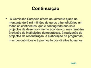 Continuação

•    A Comissão Europeia afecta anualmente ajuda no
    montante de 6 mil milhões de euros a beneficiários em
    todos os continentes, que é consagrada não só a
    projectos de desenvolvimento económico, mas também
    à criação de instituições democráticas, à realização de
    projectos de reconstrução, à elaboração de programas
    macroeconómicos e à promoção dos direitos humanos.




                                                 Início
 