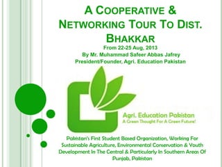 A COOPERATIVE &
NETWORKING TOUR TO DIST.
BHAKKAR
From 22-25 Aug, 2013
By Mr. Muhammad Safeer Abbas Jafrey
President/Founder, Agri. Education Pakistan
Pakistan’s First Student Based Organization, Working For
Sustainable Agriculture, Environmental Conservation & Youth
Development In The Central & Particularly In Southern Areas Of
Punjab, Pakistan
 