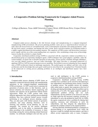 A Cooperative Problem Solving Framework for Computer-Aided Process
Planning
Utpal Bose
College of Business, Texas A&M University-Corpus Christi, 6300 Ocean Drive, Corpus Christi,
TX 78412
ubose@falcon.tamucc.edu
Abstract
Computer-aided process planning is the link between design and manufacturing in a computer-integrated
manufacturing (CIM) environment. The process planning problem comes out as a rigid hierarchical structure of
tasks where the lowest levels are well defined tasks, such as determination of machine and cutting parameters, while
the top levels control, coordinate, and manage the entire system. Such a top-down manner of coordination makes it
a tightly coupled distributed decision-making situation. The complexity of CIM systems with hierarchical structures
grows rapidly with the size of the system making them very expensive. Also, assimilating a large array of knowledge
sources to plan the activities is a major hurdle.
Cooperative distributed problem-solving (CDPS) is concerned with the cooperative solution of problems by a
decentralized group of cooperating intelligent agents. CDPS techniques have good adaptive capability, make the
system modular, are faster due to parallel operation of subsystems, possess greater reliability through redundancy,
can over-ride limited resources, and can collect knowledge. This paper describes a conceptual framework of
applying CDPS to CAPP for general-purpose process modeling. The problem in process planning has been mapped
onto a CDPS architecture based on multistage negotiation. The needed agents are defined, and their roles in the
architecture and the knowledge that each agent would need are described at the conceptual level. Potential benefits
of the framework in solving process planning problems in an intelligent and distributed manner have been
discussed.
1. Introduction
Computer-aided process planning (CAPP) forms an
imperative connection between design and manufacturing
operations in the computer-integrated manufacturing
(CIM) environment. A CAPP system aims to automate the
generation of process plans so that functions, such as
process selection, tool selection, feature sequencing, and
machine tool selection can be performed without human
intervention. While the CAPP systems built using
different approaches have been tackling process-planning
problems, they have achieved limited success towards
performing as an intelligent process planning system.
They can plan parts with limited amount of geometric
variations, and many planning functions, such as
fixturing, tool selection, set-up planning, etc. are not
integrated. The systems do not possess intelligent
capabilities, such as the ability to automatically adapt
plans according to the availability of resources, or share
knowledge among the various planning related functional
modules. An artificially intelligent (AI) tool that can be
used to add intelligence to the CAPP systems is
cooperative distributed problem solving (CDPS).
Cooperative distributed problem solving (CDPS)
considers how a problem can be solved by decomposing it
into subproblems and distributing those among a network
of problem solvers. The problem solvers are modules,
often called nodes or agents, that cooperate at the level of
dividing and sharing knowledge about the problem and its
solution [26], [17], [29]. The agents might be capable of
sophisticated problem solving and can work
independently, but the problems to be solved are such that
no single agent has the necessary expertise, resources, or
information to solve the problem by itself [10]. In CDPS,
the agents cooperatively solve a problem by sharing their
expertise, resources, and information to solve the
subproblems, and then integrate the subproblems to
generate the complete solution to the original problem.
Solving inherently distributed problems is analogous to
decision-making at an organizational level, where the
decision is made by multiple decision-makers, and then it
affects several organization units or issues. Computer-
Proceedings of the 32nd Hawaii International Conference on System Sciences - 1999
0-7695-0001-3/99 $10.00 (c) 1999 IEEE
Proceedings of the 32nd Hawaii International Conference on System Sciences - 1999
1
 