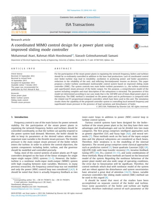 Research article
A coordinated MIMO control design for a power plant using
improved sliding mode controller
Mohammad Ataei, Rahmat-Allah Hooshmand n
, Siavash Golmohammadi Samani
Department of Electrical Engineering, Faculty of Engineering, University of Isfahan, Hezar-Jerib St., P. code: 8174673441, Isfahan, Iran
a r t i c l e i n f o
Article history:
Received 23 September 2012
Received in revised form
16 September 2013
Accepted 16 September 2013
Available online 7 October 2013
This paper was recommended for
publication by Prof. Ahmad B. Rad.
Keywords:
Steam power plant
Boiler–turbine system
Sliding mode control
Throttle steam pressure
a b s t r a c t
For the participation of the steam power plants in regulating the network frequency, boilers and turbines
should be co-ordinately controlled in addition to the base load productions. Lack of coordinated control
over boiler–turbine may lead to instability; oscillation in producing power and boiler parameters;
reduction in the reliability of the unit; and inﬂicting thermodynamic tension on devices. This paper
proposes a boiler–turbine coordinated multivariable control system based on improved sliding mode
controller (ISMC). The system controls two main boiler–turbine parameters i.e., the turbine revolution
and superheated steam pressure of the boiler output. For this purpose, a comprehensive model of the
system including complete and exact description of the subsystems is extracted. The parameters of this
model are determined according to our case study that is the 320 MW unit of Islam-Abad power plant in
Isfahan/Iran. The ISMC method is simulated on the power plant and its performance is compared with
the related real PI (proportional-integral) controllers which have been used in this unit. The simulation
results show the capability of the proposed controller system in controlling local network frequency and
superheated steam pressure in the presence of load variations and disturbances of boiler.
& 2013 ISA. Published by Elsevier Ltd. All rights reserved.
1. Introduction
Frequency control is one of the main factors for power network
stability. For the participation of the steam power plants in
regulating the network frequency, boilers and turbines should be
controlled coordinately, so that the turbine can quickly respond to
the power system load demand. Moreover, the boiler should be
able to keep its parameters at the desired values whose most
important state variable is the throttle steam pressure. The throttle
pressure is the main output steam pressure of the boiler which
enters the turbine. In order to achieve the control objectives, the
system components including boiler, turbine, and the governor
should be modelled and controlled precisely.
Today, most of the control systems of power plants are PI type
controllers designed on the base of the linear strategies for single
input–single output (SISO) systems [1–3]. However, the boiler–
turbine is a nonlinear multi-input multi-output (MIMO) system
with high coupling between state variables. Moreover, in many
previous researches, the frequency control loop was not modelled
and only the power (MW) control loop was considered [2,4,5]. It
should be noted that there is actually frequency feedback as two
inner–outer loops in addition to power (MW) control loop in
turbine control system.
Various control systems have been designed for the boiler–
turbine of the steam power plant so far, but they have their own
advantages and disadvantages and can be divided into two main
categories. The ﬁrst group comprises intelligent approaches such
as genetic algorithm (GA) and fuzzy logic [4,6], and neural net-
works [7]. These methods work on the basis of the input–output
data and the physical subsystems are considered as black boxes.
Therefore, their weakness is in the modelling of the internal
dynamics. The second group comprises some classical approaches
such as predictive control [1], linear quadratic Gaussian (LQG) [8],
LQG/LTR (LQG with loop transfer recovery) [9], iterative feedback
tuning (IFT) [10], H1 control [11–13], and some combinations of
these methods. Many of these methods are based on the linearized
model of the system. Regarding the nonlinear behaviour of the
power plant model and also wide range of operating conditions,
the error due to linearization will be signiﬁcant. Therefore, the
control methods which deal with nonlinear model of the system
and are robust against the disturbances and system uncertainties
have attracted a great deal of attention [14,15]. Hence, variable
structure controllers like sliding mode control (SMC) method can
be used in this regard [8].
It should be noted that most of the studies have been
accomplished on separate control of the boiler and turbine.
Since some parameters of the boiler and turbine are highly
coupled, therefore individual control of each parameter at the
Contents lists available at ScienceDirect
journal homepage: www.elsevier.com/locate/isatrans
ISA Transactions
0019-0578/$ - see front matter & 2013 ISA. Published by Elsevier Ltd. All rights reserved.
http://dx.doi.org/10.1016/j.isatra.2013.09.015
n
Corresponding author. Tel.: þ98 311 7934073; fax: þ98 311 7933071.
E-mail addresses: Ataei@eng.ui.ac.ir (M. Ataei),
Hooshmand_r@eng.ui.ac.ir,
Hooshmand_r@yahoo.com (R.A. Hooshmand),
Samani25@gmail.com (S.G. Samani).
ISA Transactions 53 (2014) 415–422
 