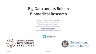 Big Data and its Role in
Biomedical Research
Philip E. Bourne PhD, FACMI
Stephenson Chair of Data Science
Director, Data Science Institute
Professor of Biomedical Engineering
peb6a@virginia.edu
https://www.slideshare.net/pebourne
10/10/18 ACoP 2018 1
@pebourne
 