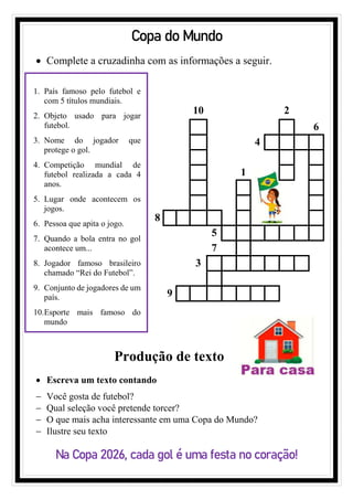 Copa do Mundo
• Complete a cruzadinha com as informações a seguir.
1. País famoso pelo futebol e
com 5 títulos mundiais.
2. Objeto usado para jogar
futebol.
3. Nome do jogador que
protege o gol.
4. Competição mundial de
futebol realizada a cada 4
anos.
5. Lugar onde acontecem os
jogos.
6. Pessoa que apita o jogo.
7. Quando a bola entra no gol
acontece um...
8. Jogador famoso brasileiro
chamado “Rei do Futebol”.
9. Conjunto de jogadores de um
país.
10.Esporte mais famoso do
mundo
10 2
6
4
1
8
5
7
3
9
Produção de texto
• Escreva um texto contando
− Você gosta de futebol?
− Qual seleção você pretende torcer?
− O que mais acha interessante em uma Copa do Mundo?
− Ilustre seu texto
Na Copa 2026, cada gol é uma festa no coração!
 