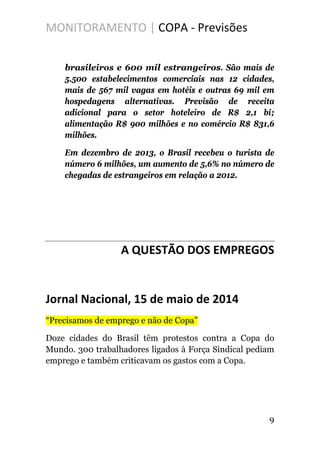MONITORAMENTO | COPA - Previsões
brasileiros e 600 mil estrangeiros. São mais de
5.500 estabelecimentos comerciais nas 12 cidades,
mais de 567 mil vagas em hotéis e outras 69 mil em
hospedagens alternativas. Previsão de receita
adicional para o setor hoteleiro de R$ 2,1 bi;
alimentação R$ 900 milhões e no comércio R$ 831,6
milhões.
Em dezembro de 2013, o Brasil recebeu o turista de
número 6 milhões, um aumento de 5,6% no número de
chegadas de estrangeiros em relação a 2012.
A QUESTÃO DOS EMPREGOS
Jornal Nacional, 15 de maio de 2014
“Precisamos de emprego e não de Copa”
Doze cidades do Brasil têm protestos contra a Copa do
Mundo. 300 trabalhadores ligados à Força Sindical pediam
emprego e também criticavam os gastos com a Copa.
9
 
