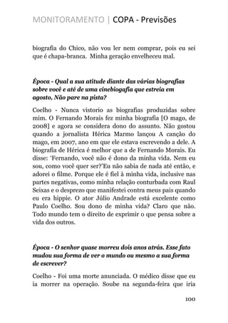 MONITORAMENTO | COPA - Previsões
biografia do Chico, não vou ler nem comprar, pois eu sei
que é chapa-branca. Minha geração envelheceu mal.
Época - Qual a sua atitude diante das várias biografias
sobre você e até de uma cinebiogafia que estreia em
agosto, Não pare na pista?
Coelho - Nunca vistorio as biografias produzidas sobre
mim. O Fernando Morais fez minha biografia [O mago, de
2008] e agora se considera dono do assunto. Não gostou
quando a jornalista Hérica Marmo lançou A canção do
mago, em 2007, ano em que ele estava escrevendo a dele. A
biografia de Hérica é melhor que a de Fernando Morais. Eu
disse: ‘Fernando, você não é dono da minha vida. Nem eu
sou, como você quer ser?’Eu não sabia de nada até então, e
adorei o filme. Porque ele é fiel à minha vida, inclusive nas
partes negativas, como minha relação conturbada com Raul
Seixas e o desprezo que manifestei contra meus pais quando
eu era hippie. O ator Júlio Andrade está excelente como
Paulo Coelho. Sou dono de minha vida? Claro que não.
Todo mundo tem o direito de exprimir o que pensa sobre a
vida dos outros.
Época - O senhor quase morreu dois anos atrás. Esse fato
mudou sua forma de ver o mundo ou mesmo a sua forma
de escrever?
Coelho - Foi uma morte anunciada. O médico disse que eu
ia morrer na operação. Soube na segunda-feira que iria
100
 