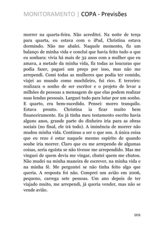 MONITORAMENTO | COPA - Previsões
morrer na quarta-feira. Não acreditei. Na noite de terça
para quarta, eu estava com o iPad, Christina estava
dormindo. Não me abalei. Naquele momento, fiz um
balanço de minha vida e concluí que havia feito tudo o que
eu sonhara: vivia há mais de 32 anos com a mulher que eu
amava, a metade da minha vida, fiz todas as loucuras que
podia fazer, paguei um preço por isso, mas não me
arrependi. Comi todas as mulheres que podia ter comido,
viajei ao mundo como mochileiro, fui rico. E terceiro:
realizara o sonho de ser escritor e o projeto de levar a
milhões de pessoas a mensagem de que elas podem realizar
suas lendas pessoais. Larguei tudo para lutar por um sonho.
E quarto, era bem-sucedido. Pensei: morro tranquilo.
Estava pronto. Christina ia ficar muito bem
financeiramente. Eu já tinha meu testamento escrito havia
alguns anos, grande parte do dinheiro iria para as obras
sociais (no final, ele irá todo). A iminência de morrer não
mudou minha vida. Continuo a ser o que sou. A única coisa
que eu rezo é estar naquele mesmo espírito de quando
soube iria morrer. Claro que eu me arrependo de algumas
coisas, seria egoísta se não tivesse me arrependido. Mas me
vinguei de quem devia me vingar, chutei quem me chutou.
Não mudei na minha maneira de escrever, na minha vida e
na minha fé. Me perguntei se não tinha feito algo que
queria. A resposta foi não. Comprei um avião em 2006,
pequeno, carrega sete pessoas. Um ano depois de ter
viajado muito, me arrependi, já queria vender, mas não se
vende avião.
101
 