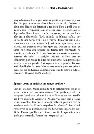 MONITORAMENTO | COPA - Previsões
perguntando sobre o que mais angustia as pessoas hoje em
dia. Eu queria escrever algo sobre a depressão. Submeti a
ideia nos fóruns da internet e no meu blog e pedi que os
internautas enviassem relatos sobre suas experiências de
depressão. Recebi centenas de respostas, mas o problema
não era a depressão. Todo mundo se julgava infeliz por
causa do adultério. Foi uma surpresa descobrir que o que
atormenta mais as pessoas hoje não é a depressão, mas a
traição. As pessoas achavam que era depressão, mas eu
sabia que não era porque eu tenho um deprimido na
família, o irmão da Christina. Nos fóruns, observei como as
pessoas discutiam a traição. Muitos amigos que se
separaram por causa de uma noite de sexo. Aí a pessoa que
se separa se arrepende. E aí foquei em uma pessoa. Foi o e-
mail detalhado de uma leitora que serviu para eu criar a
personagem de Linda e construir um enredo sobre a culpa e
a traição. O livro é 100% verdade.
Época - Como os eu leitor vai reagir ao livro?
Coelho - Não sei. Mas a esta altura do campeonato, tenho de
fazer o que o meu coração manda. Tem gente que não vai
comprar. Você não vai dar à sua mulher ou ao seu marido
um livro chamado Adultério. Porque vai ficar com a pulga
atrás da orelha. Por outro lado os editores queriam que eu
mudasse o título. O mais sugerido foi “O caso”. Eu teimei,
vamos ver se as pessoas estão maduras para lidar com esse
título. Porque 50 Tons de cinza é um título que não muda
nada, por exemplo. Vamos ver no que vai dar.
103
 