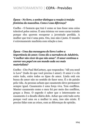 MONITORAMENTO | COPA - Previsões
Época - No livro, o senhor distingue a reação à traição
feminina da masculina. Como é essa diferença?
Coelho - O homem que trai é como se isso fosse uma coisa
tolerável pelos outros. É uma tristeza ver esses caras traindo
porque eles querem recuperar a juventude perdida. A
mulher que trai é uma puta. Ora, isso não é justo. O mundo
é extremamente machista com relação a isso.
Época - Uma das mensagens do livro é sobre a
importância do amor. Como diz a narradora de Adultério,
“é melhor não viver do que não amar”. O amor continua a
exercer seu papel em um mundo cada vez mais
materialista?
Coelho - Cito Paul McCartney, que respondeu: “All you need
is Love” (tudo do que você precisa é amor). O amor é o elo
entre tudo, entre todos os tipos de amor. Linda está em
busca do amor não no sentido de fazer sexo. É o de paixão
pela vida. As pessoas acham que casamento deve permancer
sempre igual. Casamento é uma força viva. Tem conflitos.
Manter casamento como o meu foi por meio dos conflitos,
graças a Deus. O segredo é saber que o interessante no
casamento é o desafio diário dele. Achar que está tudo certo
porque você ama ou a mulher te ama, isso não existe. É
preciso lidar com as crises, com as diferenças de opinião.
104
 