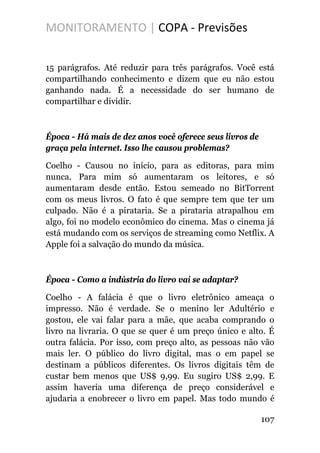 MONITORAMENTO | COPA - Previsões
15 parágrafos. Até reduzir para três parágrafos. Você está
compartilhando conhecimento e dizem que eu não estou
ganhando nada. É a necessidade do ser humano de
compartilhar e dividir.
Época - Há mais de dez anos você oferece seus livros de
graça pela internet. Isso lhe causou problemas?
Coelho - Causou no início, para as editoras, para mim
nunca. Para mim só aumentaram os leitores, e só
aumentaram desde então. Estou semeado no BitTorrent
com os meus livros. O fato é que sempre tem que ter um
culpado. Não é a pirataria. Se a pirataria atrapalhou em
algo, foi no modelo econômico do cinema. Mas o cinema já
está mudando com os serviços de streaming como Netflix. A
Apple foi a salvação do mundo da música.
Época - Como a indústria do livro vai se adaptar?
Coelho - A falácia é que o livro eletrônico ameaça o
impresso. Não é verdade. Se o menino ler Adultério e
gostou, ele vai falar para a mãe, que acaba comprando o
livro na livraria. O que se quer é um preço único e alto. É
outra falácia. Por isso, com preço alto, as pessoas não vão
mais ler. O público do livro digital, mas o em papel se
destinam a públicos diferentes. Os livros digitais têm de
custar bem menos que US$ 9,99. Eu sugiro US$ 2,99. E
assim haveria uma diferença de preço considerável e
ajudaria a enobrecer o livro em papel. Mas todo mundo é
107
 