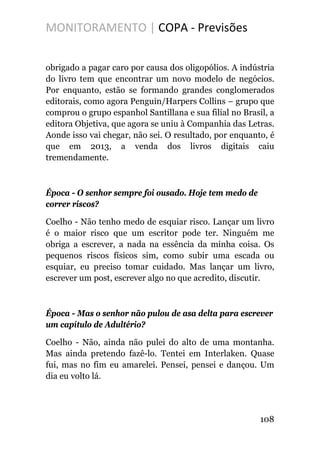 MONITORAMENTO | COPA - Previsões
obrigado a pagar caro por causa dos oligopólios. A indústria
do livro tem que encontrar um novo modelo de negócios.
Por enquanto, estão se formando grandes conglomerados
editorais, como agora Penguin/Harpers Collins – grupo que
comprou o grupo espanhol Santillana e sua filial no Brasil, a
editora Objetiva, que agora se uniu à Companhia das Letras.
Aonde isso vai chegar, não sei. O resultado, por enquanto, é
que em 2013, a venda dos livros digitais caiu
tremendamente.
Época - O senhor sempre foi ousado. Hoje tem medo de
correr riscos?
Coelho - Não tenho medo de esquiar risco. Lançar um livro
é o maior risco que um escritor pode ter. Ninguém me
obriga a escrever, a nada na essência da minha coisa. Os
pequenos riscos físicos sim, como subir uma escada ou
esquiar, eu preciso tomar cuidado. Mas lançar um livro,
escrever um post, escrever algo no que acredito, discutir.
Época - Mas o senhor não pulou de asa delta para escrever
um capítulo de Adultério?
Coelho - Não, ainda não pulei do alto de uma montanha.
Mas ainda pretendo fazê-lo. Tentei em Interlaken. Quase
fui, mas no fim eu amarelei. Pensei, pensei e dançou. Um
dia eu volto lá.
108
 