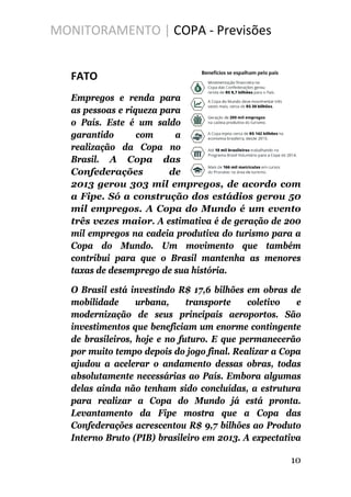 MONITORAMENTO | COPA - Previsões
FATO
Empregos e renda para
as pessoas e riqueza para
o País. Este é um saldo
garantido com a
realização da Copa no
Brasil. A Copa das
Confederações de
2013 gerou 303 mil empregos, de acordo com
a Fipe. Só a construção dos estádios gerou 50
mil empregos. A Copa do Mundo é um evento
três vezes maior. A estimativa é de geração de 200
mil empregos na cadeia produtiva do turismo para a
Copa do Mundo. Um movimento que também
contribui para que o Brasil mantenha as menores
taxas de desemprego de sua história.
O Brasil está investindo R$ 17,6 bilhões em obras de
mobilidade urbana, transporte coletivo e
modernização de seus principais aeroportos. São
investimentos que beneficiam um enorme contingente
de brasileiros, hoje e no futuro. E que permanecerão
por muito tempo depois do jogo final. Realizar a Copa
ajudou a acelerar o andamento dessas obras, todas
absolutamente necessárias ao País. Embora algumas
delas ainda não tenham sido concluídas, a estrutura
para realizar a Copa do Mundo já está pronta.
Levantamento da Fipe mostra que a Copa das
Confederações acrescentou R$ 9,7 bilhões ao Produto
Interno Bruto (PIB) brasileiro em 2013. A expectativa
10
 