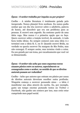 MONITORAMENTO | COPA - Previsões
Época - O senhor trabalha por impulso ou por projeto?
Coelho - A minha literatura é totalmente guiada pelo
inesperado. Nunca planejei livro nenhum. Eu nunca podia
sonhar que um dia iria escrever sobre o adultério, palavra
de honra, até descobrir que era um problema para as
pessoas. E escrevi sem segredo. Eu costumo partir de uma
ideia vaga. Mas nunca é a primeira opção que eu faço.
Quero escrever sobre a traição terrível, da amizade. A toda
hora tenho ideias. Eu sempre comecei com uma ideia A e
terminei com a ideia B, C, ou D. Quando escrevi Brida, na
verdade eu queria escrever Na margem do Rio Pedra, mas
não consegui. É sempre assim, mas termina vindo a coisa.
Eu sou guiado por um tema, por encadeamento que você vai
se distanciando.
Época - O senhor não acha que esses esquemas novos
causam pânico entre os autores, especialmente os
consagrados como o senhor, no sentido de que os direitos
autorais possam ser reduzidos?
Coelho - Acho que autores que entram em pânico por causa
de direitos autorais deveriam escolher outra profissão.
Ninguém começa a escrever pensando nisso - a ideia é
manifestar sua alma através da escrita. Eu, por exemplo,
gasto um tempo enorme postando textos no Twitter e
Facebook, não ganho um centavo por isso, mas creio estar
cumprindo meu papel social.
109
 