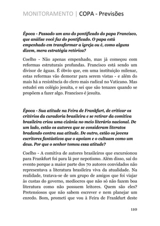 MONITORAMENTO | COPA - Previsões
Época - Passado um ano do pontificado do papa Francisco,
que análise você faz do pontificado. O papa está
empenhado em transformar a igreja ou é, como alguns
dizem, mera estratégia retórica?
Coelho - Não apenas empenhado, mas já começou com
reformas estruturais profundas. Francisco está sendo um
divisor de águas. É óbvio que, em uma instituição milenar,
estas reformas vão demorar para serem vistas - e além do
mais há a resistência do clero mais radical no Vaticano. Mas
estudei em colégio jesuíta, e sei que são tenazes quando se
propõem a fazer algo. Francisco é jesuíta.
Época - Sua atitude na Feira de Frankfurt, de criticar os
critérios da curadoria brasileira e se retirar da comitiva
brasileira criou uma cizânia no meio literário nacional. De
um lado, estão os autores que se consideram literatos
bradando contra sua atitude. De outro, estão os jovens
escritores fantásticos que o apoiam e o cultuam como um
deus. Por que o senhor tomou essa atitude?
Coelho - A comitiva de autores brasileiros que excursionou
para Frankfurt foi para lá por nepotismo. Além disso, saí do
evento porque a maior parte dos 70 autores convidados não
representava a literatura brasileira viva da atualidade. Na
realidade, tratava-se de um grupo de amigos que foi viajar
às custas do governo, medíocres que não só não fazem boa
literatura como não possuem leitores. Quem são eles?
Pretensiosos que não sabem escrever e nem planejar um
enredo. Bom, prometi que vou à Feira de Frankfurt deste
110
 