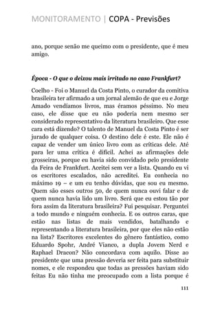MONITORAMENTO | COPA - Previsões
ano, porque senão me queimo com o presidente, que é meu
amigo.
Época - O que o deixou mais irritado no caso Frankfurt?
Coelho - Foi o Manuel da Costa Pinto, o curador da comitiva
brasileira ter afirmado a um jornal alemão de que eu e Jorge
Amado vendíamos livros, mas éramos péssimo. No meu
caso, ele disse que eu não poderia nem mesmo ser
considerado representativo da literatura brasileiro. Que esse
cara está dizendo? O talento de Manuel da Costa Pinto é ser
jurado de qualquer coisa. O destino dele é este. Ele não é
capaz de vender um único livro com as críticas dele. Até
para ler uma crítica é difícil. Achei as afirmações dele
grosseiras, porque eu havia sido convidado pelo presidente
da Feira de Frankfurt. Aceitei sem ver a lista. Quando eu vi
os escritores escalados, não acreditei. Eu conhecia no
máximo 19 – e um eu tenho dúvidas, que sou eu mesmo.
Quem são esses outros 50, de quem nunca ouvi falar e de
quem nunca havia lido um livro. Será que eu estou tão por
fora assim da literatura brasileira? Fui pesquisar. Perguntei
a todo mundo e ninguém conhecia. E os outros caras, que
estão nas listas de mais vendidos, batalhando e
representando a literatura brasileira, por que eles não estão
na lista? Escritores excelentes do gênero fantástico, como
Eduardo Spohr, André Vianco, a dupla Jovem Nerd e
Raphael Dracon? Não concordava com aquilo. Disse ao
presidente que uma pressão deveria ser feita para substituir
nomes, e ele respondeu que todas as pressões haviam sido
feitas Eu não tinha me preocupado com a lista porque é
111
 