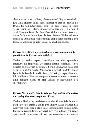 MONITORAMENTO | COPA - Previsões
claro que eu ia estar lista, não é mesmo? Fiquei revoltado.
Era uma chance única para mostrar o que se produz no
Brasil. Eu vou estar nesse time? Eu não! Nunca fiz parte
dessa turminha. Estava tudo armado para eu ir: 26 dos 27
os ônibus da Feita de Frankfurt tinham minha foto – o
outro ônibus exibia a foto de Dan Brown. Tinha até uma
versão de Onde está Wally comigo como personagem. Se eu
fosse, eu validaria aquele festival de mediocridades.
Época - Sua atitude ajudou a desmascarar o esquema de
panelinhas da literatura brasileira?
Coelho - Assim espero. Verifiquei se eles apareciam
referidos na imprensa de língua alemã. Nenhum, salvo
aqueles que falavam de mim. O Sérgio Sant’Anna falou mal
de mim, e aí foi citado. Mas sobre a literatura dele, nada?
Ignacio de Loyola Brandão falou, daí saiu, porque disse que
fui indelicado. Não me arrependo nenhum pouco e marcou
uma posição clara. Eu iria validar o nepotismo e o
clientelismo.
Época - Na vida literária brasileira, hoje vale muito mais o
marketing dos autores que seus livros.
Coelho - Marketing também entre eles. O cara fala do outro
para não sem quem e assim por diante. Esses autores não
escrevem nem para a elite. Eles escrevem um para o outro.
Eles sofrem a síndrome de Van Gogh compulsiva, pensando
que quando morrerem vão ser reconhecidos – e nunca o
112
 