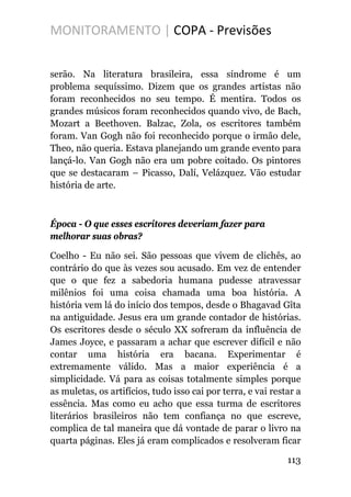 MONITORAMENTO | COPA - Previsões
serão. Na literatura brasileira, essa síndrome é um
problema sequíssimo. Dizem que os grandes artistas não
foram reconhecidos no seu tempo. É mentira. Todos os
grandes músicos foram reconhecidos quando vivo, de Bach,
Mozart a Beethoven. Balzac, Zola, os escritores também
foram. Van Gogh não foi reconhecido porque o irmão dele,
Theo, não queria. Estava planejando um grande evento para
lançá-lo. Van Gogh não era um pobre coitado. Os pintores
que se destacaram – Picasso, Dalí, Velázquez. Vão estudar
história de arte.
Época - O que esses escritores deveriam fazer para
melhorar suas obras?
Coelho - Eu não sei. São pessoas que vivem de clichês, ao
contrário do que às vezes sou acusado. Em vez de entender
que o que fez a sabedoria humana pudesse atravessar
milênios foi uma coisa chamada uma boa história. A
história vem lá do início dos tempos, desde o Bhagavad Gîta
na antiguidade. Jesus era um grande contador de histórias.
Os escritores desde o século XX sofreram da influência de
James Joyce, e passaram a achar que escrever difícil e não
contar uma história era bacana. Experimentar é
extremamente válido. Mas a maior experiência é a
simplicidade. Vá para as coisas totalmente simples porque
as muletas, os artifícios, tudo isso cai por terra, e vai restar a
essência. Mas como eu acho que essa turma de escritores
literários brasileiros não tem confiança no que escreve,
complica de tal maneira que dá vontade de parar o livro na
quarta páginas. Eles já eram complicados e resolveram ficar
113
 