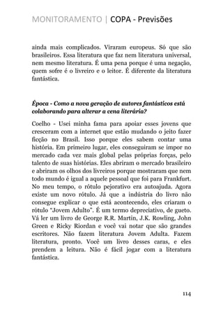 MONITORAMENTO | COPA - Previsões
ainda mais complicados. Viraram europeus. Só que são
brasileiros. Essa literatura que faz nem literatura universal,
nem mesmo literatura. É uma pena porque é uma negação,
quem sofre é o livreiro e o leitor. É diferente da literatura
fantástica.
Época - Como a nova geração de autores fantásticos está
colaborando para alterar a cena literária?
Coelho - Usei minha fama para apoiar esses jovens que
cresceram com a internet que estão mudando o jeito fazer
ficção no Brasil. Isso porque eles sabem contar uma
história. Em primeiro lugar, eles conseguiram se impor no
mercado cada vez mais global pelas próprias forças, pelo
talento de suas histórias. Eles abriram o mercado brasileiro
e abriram os olhos dos livreiros porque mostraram que nem
todo mundo é igual a aquele pessoal que foi para Frankfurt.
No meu tempo, o rótulo pejorativo era autoajuda. Agora
existe um novo rótulo. Já que a indústria do livro não
consegue explicar o que está acontecendo, eles criaram o
rótulo “Jovem Adulto”. É um termo depreciativo, de gueto.
Vá ler um livro de George R.R. Martin, J.K. Rowling, John
Green e Ricky Riordan e você vai notar que são grandes
escritores. Não fazem literatura Jovem Adulta. Fazem
literatura, pronto. Você um livro desses caras, e eles
prendem a leitura. Não é fácil jogar com a literatura
fantástica.
114
 