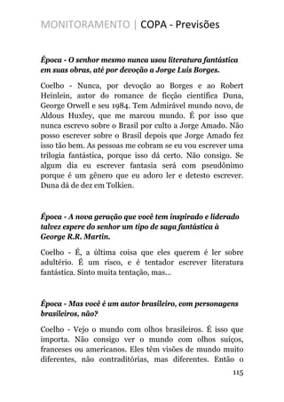 MONITORAMENTO | COPA - Previsões
Época - O senhor mesmo nunca usou literatura fantástica
em suas obras, até por devoção a Jorge Luis Borges.
Coelho - Nunca, por devoção ao Borges e ao Robert
Heinlein, autor do romance de ficção científica Duna,
George Orwell e seu 1984. Tem Admirável mundo novo, de
Aldous Huxley, que me marcou mundo. É por isso que
nunca escrevo sobre o Brasil por culto a Jorge Amado. Não
posso escrever sobre o Brasil depois que Jorge Amado fez
isso tão bem. As pessoas me cobram se eu vou escrever uma
trilogia fantástica, porque isso dá certo. Não consigo. Se
algum dia eu escrever fantasia será com pseudônimo
porque é um gênero que eu adoro ler e detesto escrever.
Duna dá de dez em Tolkien.
Época - A nova geração que você tem inspirado e liderado
talvez espere do senhor um tipo de saga fantástica à
George R.R. Martin.
Coelho - É, a última coisa que eles querem é ler sobre
adultério. É um risco, e é tentador escrever literatura
fantástica. Sinto muita tentação, mas...
Época - Mas você é um autor brasileiro, com personagens
brasileiros, não?
Coelho - Vejo o mundo com olhos brasileiros. É isso que
importa. Não consigo ver o mundo com olhos suíços,
franceses ou americanos. Eles têm visões de mundo muito
diferentes, não contraditórias, mas diferentes. Então o
115
 