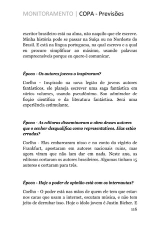 MONITORAMENTO | COPA - Previsões
escritor brasileiro está na alma, não naquilo que ele escreve.
Minha história pode se passar na Suíça ou no Nordeste do
Brasil. E está na língua portuguesa, na qual escrevo e a qual
eu procuro simplificar ao máximo, usando palavras
compreensíveis porque eu quero é comunicar.
Época - Os autores jovens o inspiraram?
Coelho - Inspirado na nova legião de jovens autores
fantásticos, ele planeja escrever uma saga fantástica em
vários volumes, usando pseudônimo. Sou admirador de
ficção científica e da literatura fantástica. Será uma
experiência estimulante.
Época - As editoras disseminaram a obra desses autores
que o senhor desqualifica como representativos. Elas estão
erradas?
Coelho - Elas embarcaram nisso e no conto do vigário de
Frankfurt, apostaram em autores nacionais ruins, mas
agora viram que não iam dar em nada. Neste ano, as
editoras cortaram os autores brasileiros. Algumas tinham 15
autores e cortaram para três.
Época - Hoje o poder de opinião está com os internautas?
Coelho - O poder está nas mãos de quem ele tem que estar:
nos caras que usam a internet, escutam música, e não tem
jeito de derrubar isso. Hoje o ídolo jovem é Justin Bieber. E
116
 