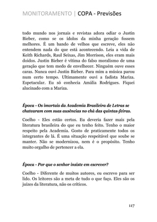 MONITORAMENTO | COPA - Previsões
todo mundo nos jornais e revistas adora odiar o Justin
Bieber, como se os ídolos da minha geração fossem
melhores. É um bando de velhos que escreve, eles não
entendem nada do que está acontecendo. Leia a vida de
Keith Richards, Raul Seixas, Jim Morrison, eles eram mais
doidos. Justin Bieber é vítima do falso moralismo de uma
geração que tem medo de envelhecer. Ninguém ouve esses
caras. Nunca ouvi Justin Bieber. Para mim a música parou
num certo tempo. Ultimamente ouvi a fadista Mariza.
Espetacular. Eu só conhecia Amália Rodrigues. Fiquei
alucinado com a Mariza.
Época - Os imortais da Academia Brasileira de Letras se
chatearam com suas ausências no chá das quintas-feiras.
Coelho - Eles estão certos. Eu deveria fazer mais pela
literatura brasileira do que eu tenho feito. Tenho o maior
respeito pela Academia. Gosto de praticamente todos os
integrantes de lá. É uma situação respeitável que soube se
manter. Não se modernizou, nem é o propósito. Tenho
muito orgulho de pertencer a ela.
Época - Por que o senhor insiste em escrever?
Coelho - Diferente de muitos autores, eu escrevo para ser
lido. Os leitores são a meta de tudo o que faço. Eles são os
juízes da literatura, não os críticos.
117
 
