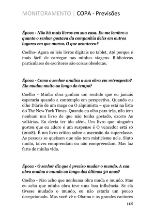 MONITORAMENTO | COPA - Previsões
Época - Não há mais livros em sua casa. Eu me lembro o
quanto o senhor gostava da companhia deles em outros
lugares em que morou. O que aconteceu?
Coelho- Agora só leio livros digitais no tablet. Até porque é
mais fácil de carregar nas minhas viagens. Bibliotecas
particulares de escritores são coisas obsoletas.
Época - Como o senhor analisa a sua obra em retrospecto?
Ela mudou muito ao longo do tempo?
Coelho - Minha obra ganhou um sentido que eu jamais
esperaria quando a contemplo em perspectiva. Quando eu
olho Diário de um mago ou O alquimista – que está na lista
do The New York Times. Quando eu olho para trás, não tem
nenhum um livro de que não tenha gostado, exceto As
valkírias. Eu devia ter ido além. Um livro que ninguém
gostou que eu adoro é um suspense é O vencedor está só
(2008). É um livro crítico sobre a ascensão da superclasse.
As pessoas se queixam que não tem misticismo nele. Sinto
muito, talvez comprendam ou não compreendam. Mas faz
farte de minha vida.
Época - O senhor diz que é preciso mudar o mundo. A sua
obra mudou o mundo ao longo dos últimos 30 anos?
Coelho - Não acho que nenhuma obra muda o mundo. Mas
eu acho que minha obra teve uma boa influência. Se ela
tivesse mudado o mundo, eu não estaria um pouco
decepcionado. Mas você vê o Obama e os grandes cantores
118
 