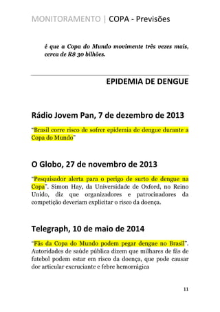 MONITORAMENTO | COPA - Previsões
é que a Copa do Mundo movimente três vezes mais,
cerca de R$ 30 bilhões.
EPIDEMIA DE DENGUE
Rádio Jovem Pan, 7 de dezembro de 2013
“Brasil corre risco de sofrer epidemia de dengue durante a
Copa do Mundo”
O Globo, 27 de novembro de 2013
“Pesquisador alerta para o perigo de surto de dengue na
Copa”. Simon Hay, da Universidade de Oxford, no Reino
Unido, diz que organizadores e patrocinadores da
competição deveriam explicitar o risco da doença.
Telegraph, 10 de maio de 2014
“Fãs da Copa do Mundo podem pegar dengue no Brasil”.
Autoridades de saúde pública dizem que milhares de fãs de
futebol podem estar em risco da doença, que pode causar
dor articular excruciante e febre hemorrágica
11
 