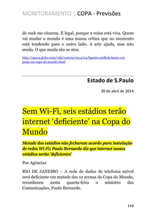 MONITORAMENTO | COPA - Previsões
de rock me citarem. É legal, porque a coisa está viva. Quem
vai mudar o mundo é uma massa crítica que no momento
está tendendo para o outro lado. A arte ajuda, mas não
muda. O que muda são os atos.
http://epoca.globo.com/vida/noticia/2014/04/bpaulo-coelhob-barra-vai-
pesar-na-copa-do-mundo.html
Estado de S.Paulo
30 de abril de 2014
Sem Wi-Fi, seis estádios terão
internet ‘deficiente’ na Copa do
Mundo
Metade dos estádios não fecharam acordo para instalação
de redes Wi-Fi; Paulo Bernardo diz que internet nesses
estádios serão 'deficientes'
Por Agências
RIO DE JANEIRO – A rede de dados de telefonia móvel
será deficiente em metade das 12 arenas da Copa do Mundo,
reconheceu nesta quarta-feira o ministro das
Comunicações, Paulo Bernardo.
119
 