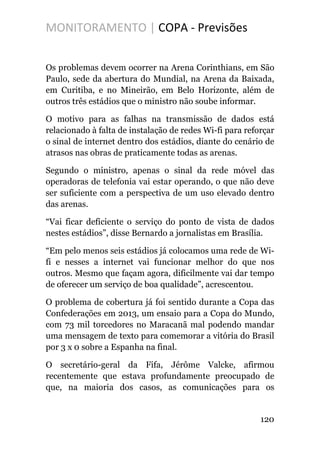 MONITORAMENTO | COPA - Previsões
Os problemas devem ocorrer na Arena Corinthians, em São
Paulo, sede da abertura do Mundial, na Arena da Baixada,
em Curitiba, e no Mineirão, em Belo Horizonte, além de
outros três estádios que o ministro não soube informar.
O motivo para as falhas na transmissão de dados está
relacionado à falta de instalação de redes Wi-fi para reforçar
o sinal de internet dentro dos estádios, diante do cenário de
atrasos nas obras de praticamente todas as arenas.
Segundo o ministro, apenas o sinal da rede móvel das
operadoras de telefonia vai estar operando, o que não deve
ser suficiente com a perspectiva de um uso elevado dentro
das arenas.
“Vai ficar deficiente o serviço do ponto de vista de dados
nestes estádios”, disse Bernardo a jornalistas em Brasília.
“Em pelo menos seis estádios já colocamos uma rede de Wi-
fi e nesses a internet vai funcionar melhor do que nos
outros. Mesmo que façam agora, dificilmente vai dar tempo
de oferecer um serviço de boa qualidade”, acrescentou.
O problema de cobertura já foi sentido durante a Copa das
Confederações em 2013, um ensaio para a Copa do Mundo,
com 73 mil torcedores no Maracanã mal podendo mandar
uma mensagem de texto para comemorar a vitória do Brasil
por 3 x 0 sobre a Espanha na final.
O secretário-geral da Fifa, Jérôme Valcke, afirmou
recentemente que estava profundamente preocupado de
que, na maioria dos casos, as comunicações para os
120
 