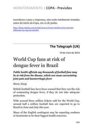 MONITORAMENTO | COPA - Previsões
torcedores e para a imprensa, não serão totalmente testadas
antes do início da Copa, em 12 de junho.
http://blogs.estadao.com.br/link/sem-wi-fi-seis-estadios-terao-internet-
deficiente-na-copa-do-mundo/
The Telegraph (UK)
10 de maio de 2014
World Cup fans at risk of
dengue fever in Brazil
Public health officials say thousands of football fans may
be at risk from the disease, which can cause excruciating
joint pain and haemorrhagic fever
Harry Alsop
British football fans have been warned that they run the risk
of contracting dengue fever, if they do not take adequate
protection.
With around three million tickets sold for the World Cup,
around half a million football fans are expected to go to
Brazil in June and July this year.
Many of the English contingent may be expecting sunburn
or heatstroke to be their biggest health concerns.
121
 