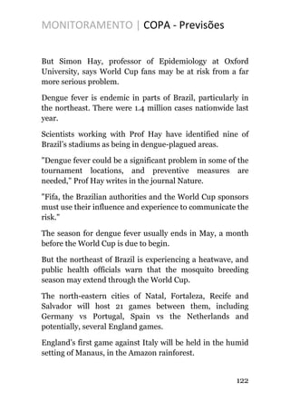 MONITORAMENTO | COPA - Previsões
But Simon Hay, professor of Epidemiology at Oxford
University, says World Cup fans may be at risk from a far
more serious problem.
Dengue fever is endemic in parts of Brazil, particularly in
the northeast. There were 1.4 million cases nationwide last
year.
Scientists working with Prof Hay have identified nine of
Brazil’s stadiums as being in dengue-plagued areas.
"Dengue fever could be a significant problem in some of the
tournament locations, and preventive measures are
needed," Prof Hay writes in the journal Nature.
"Fifa, the Brazilian authorities and the World Cup sponsors
must use their influence and experience to communicate the
risk."
The season for dengue fever usually ends in May, a month
before the World Cup is due to begin.
But the northeast of Brazil is experiencing a heatwave, and
public health officials warn that the mosquito breeding
season may extend through the World Cup.
The north-eastern cities of Natal, Fortaleza, Recife and
Salvador will host 21 games between them, including
Germany vs Portugal, Spain vs the Netherlands and
potentially, several England games.
England’s first game against Italy will be held in the humid
setting of Manaus, in the Amazon rainforest.
122
 