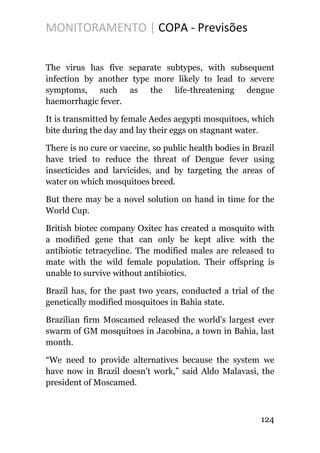MONITORAMENTO | COPA - Previsões
The virus has five separate subtypes, with subsequent
infection by another type more likely to lead to severe
symptoms, such as the life-threatening dengue
haemorrhagic fever.
It is transmitted by female Aedes aegypti mosquitoes, which
bite during the day and lay their eggs on stagnant water.
There is no cure or vaccine, so public health bodies in Brazil
have tried to reduce the threat of Dengue fever using
insecticides and larvicides, and by targeting the areas of
water on which mosquitoes breed.
But there may be a novel solution on hand in time for the
World Cup.
British biotec company Oxitec has created a mosquito with
a modified gene that can only be kept alive with the
antibiotic tetracycline. The modified males are released to
mate with the wild female population. Their offspring is
unable to survive without antibiotics.
Brazil has, for the past two years, conducted a trial of the
genetically modified mosquitoes in Bahia state.
Brazilian firm Moscamed released the world's largest ever
swarm of GM mosquitoes in Jacobina, a town in Bahia, last
month.
“We need to provide alternatives because the system we
have now in Brazil doesn’t work,” said Aldo Malavasi, the
president of Moscamed.
124
 