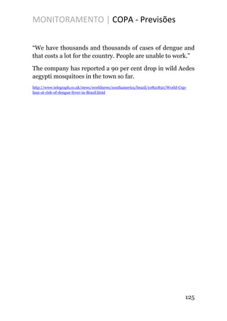 MONITORAMENTO | COPA - Previsões
“We have thousands and thousands of cases of dengue and
that costs a lot for the country. People are unable to work.”
The company has reported a 90 per cent drop in wild Aedes
aegypti mosquitoes in the town so far.
http://www.telegraph.co.uk/news/worldnews/southamerica/brazil/10821850/World-Cup-
fans-at-risk-of-dengue-fever-in-Brazil.html
125
 