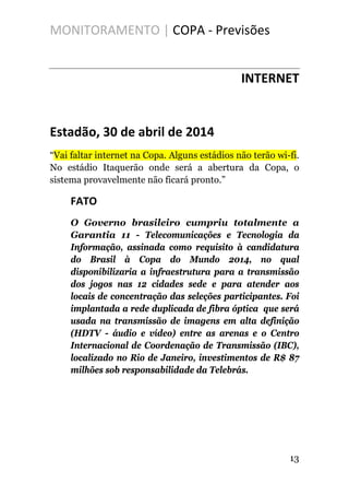 MONITORAMENTO | COPA - Previsões
INTERNET
Estadão, 30 de abril de 2014
“Vai faltar internet na Copa. Alguns estádios não terão wi-fi.
No estádio Itaquerão onde será a abertura da Copa, o
sistema provavelmente não ficará pronto.”
FATO
O Governo brasileiro cumpriu totalmente a
Garantia 11 - Telecomunicações e Tecnologia da
Informação, assinada como requisito à candidatura
do Brasil à Copa do Mundo 2014, no qual
disponibilizaria a infraestrutura para a transmissão
dos jogos nas 12 cidades sede e para atender aos
locais de concentração das seleções participantes. Foi
implantada a rede duplicada de fibra óptica que será
usada na transmissão de imagens em alta definição
(HDTV - áudio e vídeo) entre as arenas e o Centro
Internacional de Coordenação de Transmissão (IBC),
localizado no Rio de Janeiro, investimentos de R$ 87
milhões sob responsabilidade da Telebrás.
13
 