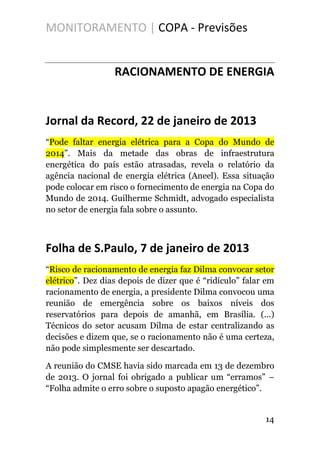 MONITORAMENTO | COPA - Previsões
RACIONAMENTO DE ENERGIA
Jornal da Record, 22 de janeiro de 2013
“Pode faltar energia elétrica para a Copa do Mundo de
2014”. Mais da metade das obras de infraestrutura
energética do país estão atrasadas, revela o relatório da
agência nacional de energia elétrica (Aneel). Essa situação
pode colocar em risco o fornecimento de energia na Copa do
Mundo de 2014. Guilherme Schmidt, advogado especialista
no setor de energia fala sobre o assunto.
Folha de S.Paulo, 7 de janeiro de 2013
“Risco de racionamento de energia faz Dilma convocar setor
elétrico”. Dez dias depois de dizer que é “ridículo” falar em
racionamento de energia, a presidente Dilma convocou uma
reunião de emergência sobre os baixos níveis dos
reservatórios para depois de amanhã, em Brasília. (...)
Técnicos do setor acusam Dilma de estar centralizando as
decisões e dizem que, se o racionamento não é uma certeza,
não pode simplesmente ser descartado.
A reunião do CMSE havia sido marcada em 13 de dezembro
de 2013. O jornal foi obrigado a publicar um “erramos” –
“Folha admite o erro sobre o suposto apagão energético”.
14
 