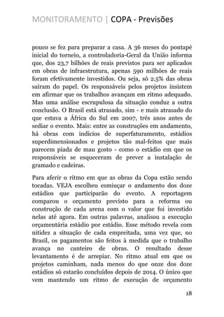 MONITORAMENTO | COPA - Previsões
pouco se fez para preparar a casa. A 36 meses do pontapé
inicial do torneio, a controladoria-Geral da União informa
que, dos 23,7 bilhões de reais previstos para ser aplicados
em obras de infraestrutura, apenas 590 milhões de reais
foram efetivamente investidos. Ou seja, só 2.5% das obras
saíram do papel. Os responsáveis pelos projetos insistem
em afirmar que os trabalhos avançam em ritmo adequado.
Mas uma análise escrupulosa da situação conduz a outra
conclusão. O Brasil está atrasado, sim - e mais atrasado do
que estava a África do Sul em 2007, três anos antes de
sediar o evento. Mais: entre as construções em andamento,
há obras com indícios de superfaturamento, estádios
superdimensionados e projetos tão mal-feitos que mais
parecem piada de mau gosto - como o estádio em que os
responsáveis se esqueceram de prever a instalação de
gramado e cadeiras.
Para aferir o ritmo em que as obras da Copa estão sendo
tocadas. VEJA escolheu esmiuçar o andamento dos doze
estádios que participarão do evento. A reportagem
comparou o orçamento previsto para a reforma ou
construção de cada arena com o valor que foi investido
nelas até agora. Em outras palavras, analisou a execução
orçamentária estádio por estádio. Esse método revela com
nitidez a situação de cada empreitada, uma vez que, no
Brasil, os pagamentos são feitos à medida que o trabalho
avança no canteiro de obras. O resultado desse
levantamento é de arrepiar. No ritmo atual em que os
projetos caminham, nada menos do que onze dos doze
estádios só estarão concluídos depois de 2014. O único que
vem mantendo um ritmo de execução de orçamento
18
 