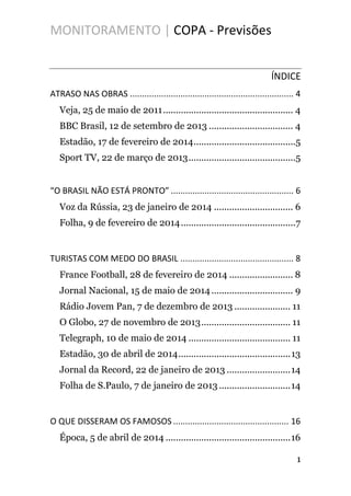 MONITORAMENTO | COPA - Previsões
ÍNDICE
ATRASO NAS OBRAS .................................................................... 4
Veja, 25 de maio de 2011................................................... 4
BBC Brasil, 12 de setembro de 2013 ................................. 4
Estadão, 17 de fevereiro de 2014........................................5
Sport TV, 22 de março de 2013..........................................5
“O BRASIL NÃO ESTÁ PRONTO” ................................................... 6
Voz da Rússia, 23 de janeiro de 2014 ............................... 6
Folha, 9 de fevereiro de 2014.............................................7
TURISTAS COM MEDO DO BRASIL ............................................... 8
France Football, 28 de fevereiro de 2014 ......................... 8
Jornal Nacional, 15 de maio de 2014................................ 9
Rádio Jovem Pan, 7 de dezembro de 2013 ...................... 11
O Globo, 27 de novembro de 2013................................... 11
Telegraph, 10 de maio de 2014 ........................................ 11
Estadão, 30 de abril de 2014............................................13
Jornal da Record, 22 de janeiro de 2013 .........................14
Folha de S.Paulo, 7 de janeiro de 2013 ............................14
O QUE DISSERAM OS FAMOSOS ................................................ 16
Época, 5 de abril de 2014 .................................................16
1
 