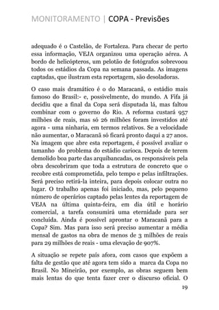MONITORAMENTO | COPA - Previsões
adequado é o Castelão, de Fortaleza. Para checar de perto
essa informação, VEJA organizou uma operação aérea. A
bordo de helicópteros, um pelotão de fotógrafos sobrevoou
todos os estádios da Copa na semana passada. As imagens
captadas, que ilustram esta reportagem, são desoladoras.
O caso mais dramático é o do Maracanã, o estádio mais
famoso do Brasil:- e, possivelmente, do mundo. A Fifa já
decidiu que a final da Copa será disputada lá, mas faltou
combinar com o governo do Rio. A reforma custará 957
milhões de reais, mas só 26 milhões foram investidos até
agora - uma ninharia, em termos relativos. Se a velocidade
não aumentar, o Maracanã só ficará pronto daqui a 27 anos.
Na imagem que abre esta reportagem, é possível avaliar o
tamanho do problema do estádio carioca. Depois de terem
demolido boa parte das arquibancadas, os responsáveis pela
obra descobriram que toda a estrutura de concreto que o
recobre está comprometida, pelo tempo e pelas infiltrações.
Será preciso retirá-la inteira, para depois colocar outra no
lugar. O trabalho apenas foi iniciado, mas, pelo pequeno
número de operários captado pelas lentes da reportagem de
VEJA na última quinta-feira, em dia útil e horário
comercial, a tarefa consumirá uma eternidade para ser
concluída. Ainda é possível aprontar o Maracanã para a
Copa? Sim. Mas para isso será preciso aumentar a média
mensal de gastos na obra de menos de 3 milhões de reais
para 29 milhões de reais - uma elevação de 907%.
A situação se repete país afora, com casos que expõem a
falta de gestão que até agora tem sido a marca da Copa no
Brasil. No Mineirão, por exemplo, as obras seguem bem
mais lentas do que tenta fazer crer o discurso oficial. O
19
 