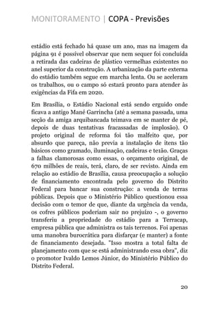 MONITORAMENTO | COPA - Previsões
estádio está fechado há quase um ano, mas na imagem da
página 91 é possível observar que nem sequer foi concluída
a retirada das cadeiras de plástico vermelhas existentes no
anel superior da construção. A urbanização da parte externa
do estádio também segue em marcha lenta. Ou se aceleram
os trabalhos, ou o campo só estará pronto para atender às
exigências da Fifa em 2020.
Em Brasília, o Estádio Nacional está sendo erguido onde
ficava a antigo Mané Garrincha (até a semana passada, uma
seção da amiga arquibancada teimava em se manter de pé,
depois de duas tentativas fracassadas de implosão). O
projeto original de reforma foi tão malfeito que, por
absurdo que pareça, não previa a instalação de itens tão
básicos como gramado, iluminação, cadeiras e te1ão. Graças
a falhas clamorosas como essas, o orçamento original, de
670 milhões de reais, terá, claro, de ser revisto. Ainda em
relação ao estádio de Brasília, causa preocupação a solução
de financiamento encontrada pelo governo do Distrito
Federal para bancar sua construção: a venda de terras
públicas. Depois que o Ministério Público questionou essa
decisão com o temor de que, diante da urgência da venda,
os cofres públicos poderiam sair no prejuízo -, o governo
transferiu a propriedade do estádio para a Terracap,
empresa pública que administra os tais terrenos. Foi apenas
uma manobra burocrática para disfarçar (e manter) a fonte
de financiamento desejada. "Isso mostra a total falta de
planejamento com que se está administrando essa obra", diz
o promotor Ivaldo Lemos Júnior, do Ministério Público do
Distrito Federal.
20
 