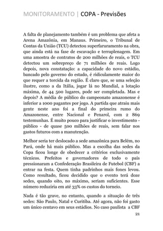 MONITORAMENTO | COPA - Previsões
A falta de planejamento também é um problema que afeta a
Arena Amazônia, em Manaus. Primeiro, o Tribunal de
Contas da União (TCU) detectou superfaruramento na obra,
que ainda está na fase de escavação e terraplenagem. Em
uma amostra de contratos de 200 milhões de reais, o TCU
detectou um sobrepreço de 71 milhões de reais. Logo
depois, nova constatação: a capacidade do novo estádio,
bancado pelo governo do estado, é ridiculamente maior do
que requer a torcida da região. É claro que, se uma seleção
ilustre, como a da Itália, jogar lá no Mundial, a lotação
máxima, de 44 500 lugares, pode ser completada. Mas e
depois? A média de público do campeonato amazonense é
inferior a 1000 pagantes por jogo. A partida que atraiu mais
gente neste ano foi a final do primeira rumo do
Amazonense, entre Nacional e Penarol, com 2 869
testemunhas. É muito pouco para justificar o investimento -
público - de quase 500 milhões de reais, sem falar nos
gastos futuros com a manutenção.
Melhor seria ter deslocado a sede amazônica para Belém, no
Pará, onde há mais público. Mas a escolha das sedes da
Copa ficou longe de obedecer a critérios exclusivamente
técnicos. Prefeitos e governadores de todo o país
pressionaram a Confederação Brasileira de Futebol (CBF) a
entrar na festa. Quem tinha padrinhos mais fones levou.
Como resultado, ficou decidido que o evento terá doze
sedes, quando oito, no máximo, seriam suficientes. Esse
número reduziria em até 33% os custos do torneio.
Nada é tão grave, no entanto, quando a situação de três
sedes: São Paulo, Natal e Curitiba. Até agora, não foi gasto
um único centavo em seus estádios. No caso paulista a CBF
21
 