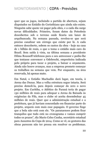 MONITORAMENTO | COPA - Previsões
quer que os jogos, incluindo a partida de abertura, sejam
disputados no Estádio do Corinthians que ainda não existe.
Ninguém sabe quem vai pagar pela obra, e a cada dia surge
novas dificuldades. Primeiro, foram dutos da Petrobrás
descobertos sob o terreno onde ficaria um lance de
arquibancada. Na semana passada, revelou-se que será
preciso canalizar um córrego que existe por lá. A cada
entrave descoberto, sobem os custos da obra - hoje na casa
de 1 bilhão de reais, o que o toma o estádio mais caro do
Brasil. Sem saída à vista, na última semana a presidente
Dilma Rousseff telefonou para o seu antecessor e pediu-lhe
que tentasse convencer a Odebrecht, empreiteira indicada
pelo próprio para tocar o projeto, a baixar o orçamento.
Ainda não houve avanços, mas a empresa promete começar
os trabalhos na semana que vem. Por enquanto, na área
reservada, há apenas mato.
Em Natal, o Estádio Machadão dará lugar, em teoria, à
Arena das Dunas. Mas a velha estrutura segue intacta. Será
preciso demoli-la, para depois começar do zero o novo
projeto. Em Curitiba, o Atlético do Paraná teria de pagar
130 milhões de reais para adequar a Arena da Baixada às
exigências da Fifa, mas o clube só aceita desembolsar 45
milhões de reais. Quer que a administração estadual e a
prefeitura, que já haviam concordado em financiar parte do
projeto, arquem com mais esse papagaio. O governo finge
que a bola não está com ele. "Os paranaenses podem ficar
tranquilos que tudo está no cronograma e vamos cumprir
todos os prazos", diz Mario Celso Cunha, secretário estadual
para Assuntos da Copa de 2014. Como se vê, os gestores das
obras parecem não ter pressa em resolver os problemas.
22
 