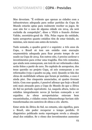 MONITORAMENTO | COPA - Previsões
Mas deveriam. "É evidente que apenas as cidades com a
infraestrutura adequada para sediar partidas da Copa do
Mundo estarão aptas para realmente receber os jogos. Se
esse não for o caso de alguma cidade em 2014, ela será
excluída da competição", disse a VEJA o francês Jérôme
Valcke, secretário-geral da Fifa. Pelas regras da entidade,
tanto aeroportos quanto estádios têm de estar tinindo, no
máximo, seis meses ano antes do torneio.
Tudo somado, o quadro geral é o seguinte: a três anos da
Copa, o Brasil só tem um estádio com execução
orçamentária adequada para ficar pronto tempo de ser
usado na Copa de 2014. Em outros oito, é preciso acelerar o
investimentos para evitar uma tragédia. Dos três restantes,
que ainda nem começaram, um terá de ser reformado e dois
serão feitos a partir do zero. No capítulo de aeroportos, dos
treze questão no projeto Copa, só seis começaram a ser
reformados (veja o quadro na pâg. 100). Quando se fala das
obras de mobilidade urbana que foram pr metidas, o caso é
ainda pior. Das cinquenta anunciadas, só quatro tiveram
início. Com esse quadro, é possível afirmar que hoje o Brasil
está mais atrasado para a Copa do Mundo do que a África
do Sul no período equivalente. Lá, naquela altura, todos os
estádios integralmente novos já haviam começado a ser
erguidos. As obras aeroportuárias estavam bem
encaminhadas, e cidades como Johannesburgo haviam sido
transformadas em canteiros de obras a céu aberto.
Estar atrás da África do Sul, no entanto, não significa, para
o Brasil, não poder recuperar o tempo perdido. O
diagnóstico publicado nesta reportagem revela a situação
atual dos estádios. Se o ritmo dos investimentos aumentar
23
 