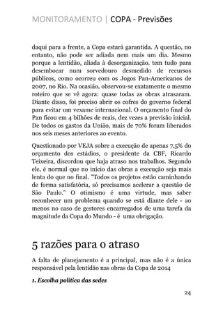 MONITORAMENTO | COPA - Previsões
daqui para a frente, a Copa estará garantida. A questão, no
entanto, não pode ser adiada nem mais um dia. Mesmo
porque a lentidão, aliada à desorganização. tem tudo para
desembocar num sorvedouro desmedido de recursos
públicos, como ocorreu com os Jogos Pan-Americanos de
2007, no Rio. Na ocasião, observou-se exatamente o mesmo
roteiro que se vê agora: quase todas as obras atrasaram.
Diante disso, foi preciso abrir os cofres do governo federal
para evitar um vexame internacional. O orçamento final do
Pan ficou em 4 bilhões de reais, dez vezes a previsão inicial.
De todos os gastos da União, mais de 70% foram liberados
nos seis meses anteriores ao evento.
Questionado por VEJA sobre a execução de apenas 7,5% do
orçamento dos estádios, o presidente da CBF, Ricardo
Teixeira, discordou que haja atraso nos trabalhos. Segundo
ele, é normal que no início das obras a execução seja mais
lenta do que no final. "Todos os projetos estão caminhando
de forma satisfatória, só precisamos acelerar a questão de
São Paulo." O otimismo é uma virtude, mas saber
reconhecer um problema quando se está diante dele - ao
menos no caso de gestores encarregados de uma tarefa da
magnitude da Copa do Mundo - é uma obrigação.
5 razões para o atraso
A falta de planejamento é a principal, mas não é a única
responsável pela lentidão nas obras da Copa de 2014
1. Escolha política das sedes
24
 