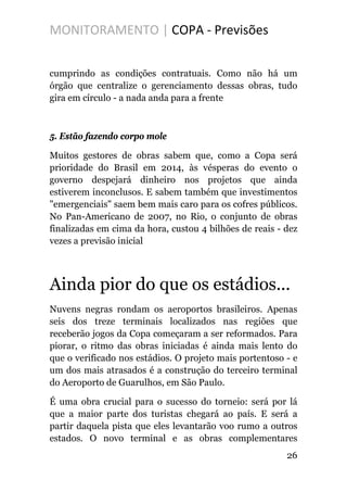 MONITORAMENTO | COPA - Previsões
cumprindo as condições contratuais. Como não há um
órgão que centralize o gerenciamento dessas obras, tudo
gira em círculo - a nada anda para a frente
5. Estão fazendo corpo mole
Muitos gestores de obras sabem que, como a Copa será
prioridade do Brasil em 2014, às vésperas do evento o
governo despejará dinheiro nos projetos que ainda
estiverem inconclusos. E sabem também que investimentos
"emergenciais" saem bem mais caro para os cofres públicos.
No Pan-Americano de 2007, no Rio, o conjunto de obras
finalizadas em cima da hora, custou 4 bilhões de reais - dez
vezes a previsão inicial
Ainda pior do que os estádios...
Nuvens negras rondam os aeroportos brasileiros. Apenas
seis dos treze terminais localizados nas regiões que
receberão jogos da Copa começaram a ser reformados. Para
piorar, o ritmo das obras iniciadas é ainda mais lento do
que o verificado nos estádios. O projeto mais portentoso - e
um dos mais atrasados é a construção do terceiro terminal
do Aeroporto de Guarulhos, em São Paulo.
É uma obra crucial para o sucesso do torneio: será por lá
que a maior parte dos turistas chegará ao país. E será a
partir daquela pista que eles levantarão voo rumo a outros
estados. O novo terminal e as obras complementares
26
 