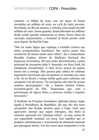 MONITORAMENTO | COPA - Previsões
custarão 1,2 bilhão de reais, mas até agora só foram
investidos 30 milhões de reais, ou 2,5% do valor previsto.
No Galeão, no Rio de Janeiro, a reforma está orçada em 687
milhões de reais. Dessa quantia, foram liberados 64 milhões
desde 2008, quando começaram as obras. Nesse ritmo de
execução orçamentária, o terminal só ficará pronto vinte
anos depois da final da Copa.
"Não há razão lógica que explique a lentidão crônica nas
obras aeroportuárias brasileiras. Em outros países elas
acontecem de forma muito mais célere", diz o comandante
Ronaldo Jenkins, diretor do Sindicato Nacional das
Empresas Aeroviárias. Ele tem razão. Recentemente, a pista
principal do Aeroporto John F. Kennedy, em Nova York, foi
totalmente reconstruída. A obra levou menos de quatro
meses até a entrega. Não passou pela cabeça de nenhum
engenheiro americano que ela pudesse se estender por anos
a fio. Já no Brasil, o tempo médio gasto para reformar um
aeroporto é de 36 meses. "Os aeroportos são uma de nossas
maiores preocupações", diz o francês Jérôme Valcke,
secretário-geral da Fifa. "Esperamos que, com a
privatização de alguns deles, o processo receba o impulso
necessário."
O Instituto de Pesquisa Econômica Aplicada (Ipea), órgão
ligado à Presidência da República, diz que dez dos treze
aeroportos não ficarão prontos para a Copa. Com uma
agravante: mesmo que sejam entregues, dez deles já
estariam operando em "situação crítica", ou seja, acima de
sua capacidade nominal, em 2014. Isso significa que os
projetos subestimaram o crescimento da demanda nacional
por passagens aéreas. Um dos casos mais eloquentes é o do
27
 