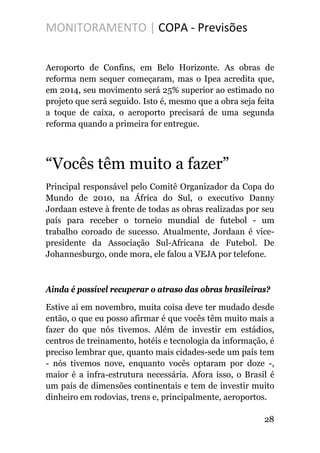 MONITORAMENTO | COPA - Previsões
Aeroporto de Confins, em Belo Horizonte. As obras de
reforma nem sequer começaram, mas o Ipea acredita que,
em 2014, seu movimento será 25% superior ao estimado no
projeto que será seguido. Isto é, mesmo que a obra seja feita
a toque de caixa, o aeroporto precisará de uma segunda
reforma quando a primeira for entregue.
“Vocês têm muito a fazer”
Principal responsável pelo Comitê Organizador da Copa do
Mundo de 2010, na África do Sul, o executivo Danny
Jordaan esteve à frente de todas as obras realizadas por seu
país para receber o torneio mundial de futebol - um
trabalho coroado de sucesso. Atualmente, Jordaan é vice-
presidente da Associação Sul-Africana de Futebol. De
Johannesburgo, onde mora, ele falou a VEJA por telefone.
Ainda é possível recuperar o atraso das obras brasileiras?
Estive aí em novembro, muita coisa deve ter mudado desde
então, o que eu posso afirmar é que vocês têm muito mais a
fazer do que nós tivemos. Além de investir em estádios,
centros de treinamento, hotéis e tecnologia da informação, é
preciso lembrar que, quanto mais cidades-sede um país tem
- nós tivemos nove, enquanto vocês optaram por doze -,
maior é a infra-estrutura necessária. Afora isso, o Brasil é
um país de dimensões continentais e tem de investir muito
dinheiro em rodovias, trens e, principalmente, aeroportos.
28
 