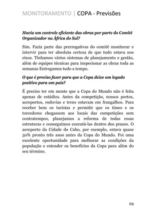 MONITORAMENTO | COPA - Previsões
Havia um controle eficiente das obras por parte do Comitê
Organizador na África do Sul?
Sim. Fazia parte das prerrogativas do comitê monitorar e
intervir para ter absoluta certeza de que tudo estava nos
eixos. Tínhamos vários sistemas de planejamento e gestão,
além de equipes técnicas para inspecionar as obras toda as
semanas Entregamos tudo a tempo.
O que é preciso fazer para que a Copa deixe um legado
positivo para um país?
É preciso ter em mente que a Copa do Mundo não é feita
apenas de estádios. Antes da competição, nossos portos,
aeroportos, rodovias e trens estavam em frangalhos. Para
receber bem os turistas e permitir que os times e os
torcedores chegassem aos locais das competições sem
contratempos, planejamos a reforma de todas essas
estruturas e conseguimos executá-las dentro dos prazos. O
aeroporto da Cidade do Cabo, por exemplo, estava quase
50% pronto três anos antes da Copa do Mundo. Foi uma
excelente oportunidade para melhorar as condições da
população e estender os benefícios da Copa para além do
seu término.
29
 