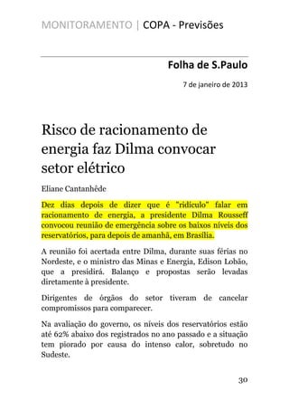 MONITORAMENTO | COPA - Previsões
Folha de S.Paulo
7 de janeiro de 2013
Risco de racionamento de
energia faz Dilma convocar
setor elétrico
Eliane Cantanhêde
Dez dias depois de dizer que é "ridículo" falar em
racionamento de energia, a presidente Dilma Rousseff
convocou reunião de emergência sobre os baixos níveis dos
reservatórios, para depois de amanhã, em Brasília.
A reunião foi acertada entre Dilma, durante suas férias no
Nordeste, e o ministro das Minas e Energia, Edison Lobão,
que a presidirá. Balanço e propostas serão levadas
diretamente à presidente.
Dirigentes de órgãos do setor tiveram de cancelar
compromissos para comparecer.
Na avaliação do governo, os níveis dos reservatórios estão
até 62% abaixo dos registrados no ano passado e a situação
tem piorado por causa do intenso calor, sobretudo no
Sudeste.
30
 