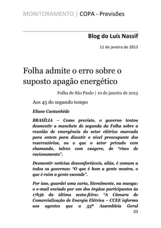 MONITORAMENTO | COPA - Previsões
Blog do Luís Nassif
11 de janeiro de 2013
Folha admite o erro sobre o
suposto apagão energético
Folha de São Paulo | 10 de janeiro de 2013
Aos 45 do segundo tempo
Eliane Cantanhêde
BRASÍLIA – Como previsto, o governo tentou
desmentir a manchete de segunda da Folha sobre a
reunião de emergência do setor elétrico marcada
para ontem para discutir o nível preocupante dos
reservatórios, ou o que o setor privado vem
chamando, talvez com exagero, de “risco de
racionamento”.
Desmentir notícias desconfortáveis, aliás, é comum a
todos os governos: “O que é bom a gente mostra, o
que é ruim a gente esconde”.
Por isso, guardei uma carta, literalmente, na manga:
o e-mail enviado por um dos órgãos participantes às
17h56 da última sexta-feira: “A Câmara de
Comercialização de Energia Elétrica – CCEE informa
aos agentes que a 53ª Assembleia Geral
33
 