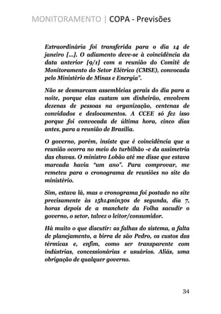MONITORAMENTO | COPA - Previsões
Extraordinária foi transferida para o dia 14 de
janeiro [...]. O adiamento deve-se à coincidência da
data anterior [9/1] com a reunião do Comitê de
Monitoramento do Setor Elétrico (CMSE), convocada
pelo Ministério de Minas e Energia”.
Não se desmarcam assembleias gerais do dia para a
noite, porque elas custam um dinheirão, envolvem
dezenas de pessoas na organização, centenas de
convidados e deslocamentos. A CCEE só fez isso
porque foi convocada de última hora, cinco dias
antes, para a reunião de Brasília.
O governo, porém, insiste que é coincidência que a
reunião ocorra no meio do turbilhão -e da assimetria
das chuvas. O ministro Lobão até me disse que estava
marcada havia “um ano”. Para comprovar, me
remeteu para o cronograma de reuniões no site do
ministério.
Sim, estava lá, mas o cronograma foi postado no site
precisamente às 15h14min30s de segunda, dia 7,
horas depois de a manchete da Folha sacudir o
governo, o setor, talvez o leitor/consumidor.
Há muito o que discutir: as falhas do sistema, a falta
de planejamento, a birra de são Pedro, os custos das
térmicas e, enfim, como ser transparente com
indústrias, concessionárias e usuários. Aliás, uma
obrigação de qualquer governo.
34
 